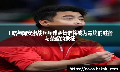 王皓与闫安激战乒乓球赛场谁将成为最终的胜者与荣耀的象征